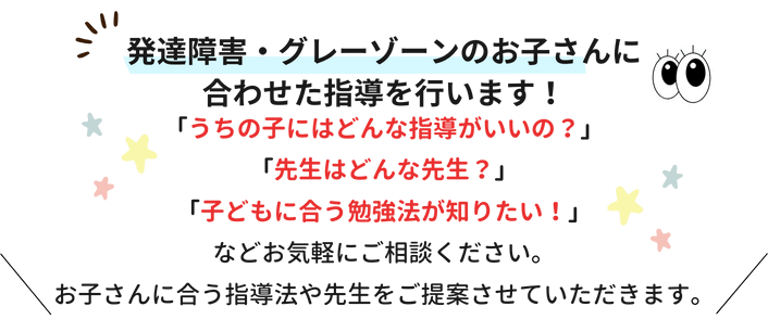 発達障害・グレーゾーンのお子さんに合わせた指導を行います！「うちの子にはどんな指導がいいの？」「先生はどんな先生？」「子どもに合う勉強法が知りたい！」などお気軽にご相談ください。お子さんに合う指導法や先生をご提案させていただきます。