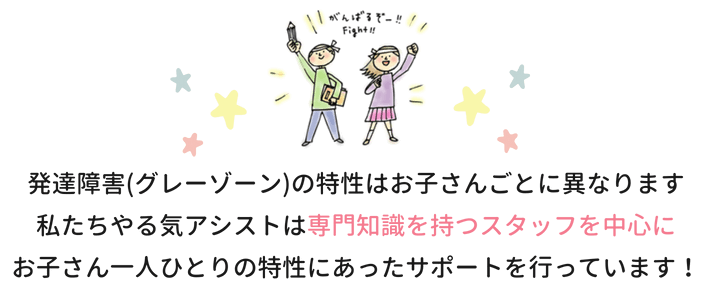 発達障害（グレーゾーン）の特性はお子さんごとに異なります。私たちやる気アシストは専門知識を持つスタッフを中心にお子さん一人ひとりの特性にあったサポートを行っています！