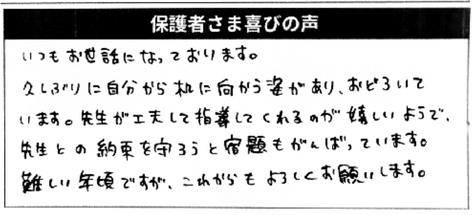 保護者さまの喜びの声/いつもお世話になっております。
久しぶりに自分から机に向かう姿があり、驚いています。先生が工夫して指導してくれるのが嬉しいようで、先生との約束を守ろうと宿題もがんばっています。難しい年頃ですが、これからもよろしくお願いします。