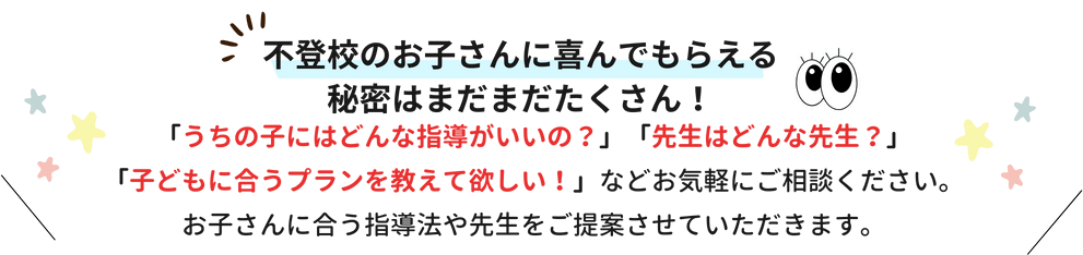 不登校のお子さんに喜んでもらえる秘密はまだまだたくさん！「うちの子にはどんな指導がいいの？」「先生はどんな先生？」「子どもに合うプランを教えて欲しい！」などお気軽にご相談ください。お子さんに合う指導法や先生をご提案させていただきます。