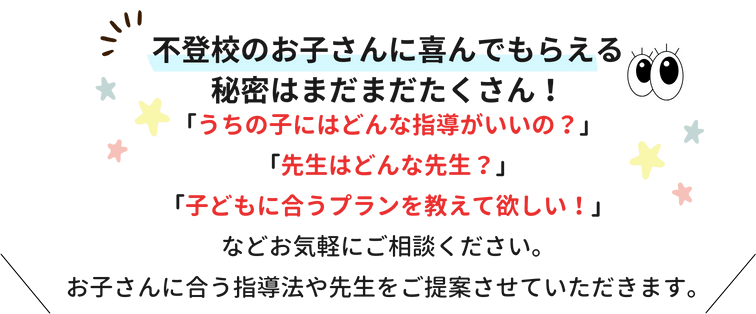 不登校のお子さんに喜んでもらえる秘密はまだまだたくさん！「うちの子にはどんな指導がいいの？」「先生はどんな先生？」「子どもに合うプランを教えて欲しい！」などお気軽にご相談ください。お子さんに合う指導法や先生をご提案させていただきます。