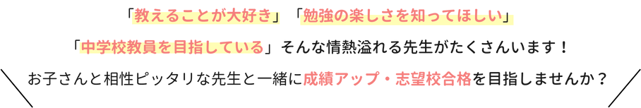 「教えることが大好き」「勉強の楽しさを知ってほしい」「中学校教員を目指している」そんな情熱溢れる先生がたくさんいます！お子さんと相性ぴったりな先生と一緒に成績アップ・志望校合格を目指しませんか？