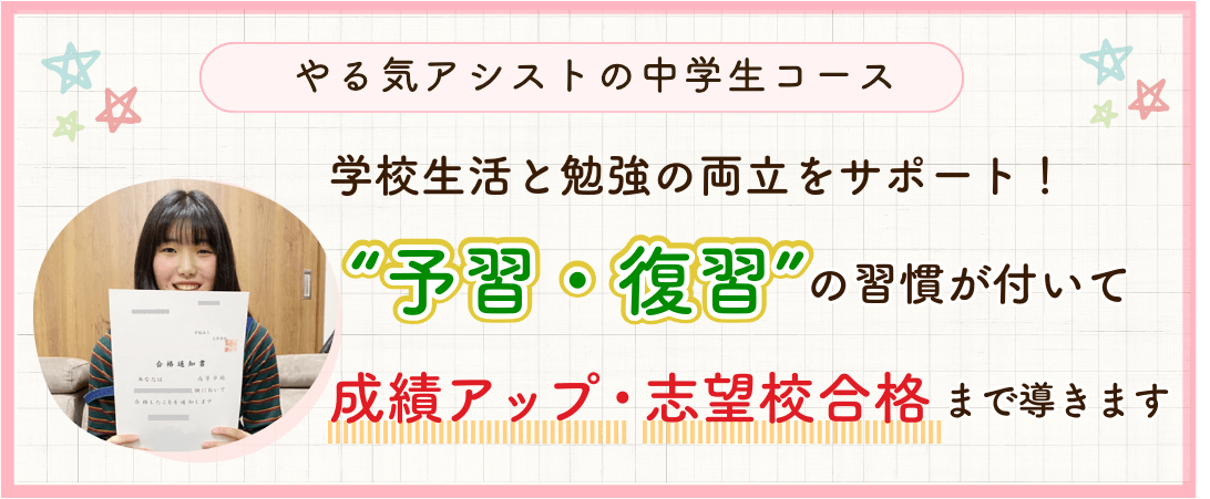 やる気アシストの中学生コースでは、学校生活と勉強の両立をサポート！予習・復習の習慣がついて成績アップ・志望校合格まで導きます。