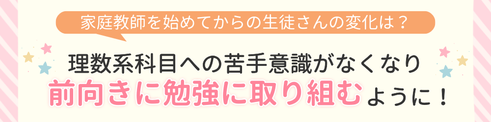 やる気アシストで家庭教師を始めてからの変化は？理数系科目への苦手意識がなくなり前向きに勉強に取り組むように！
