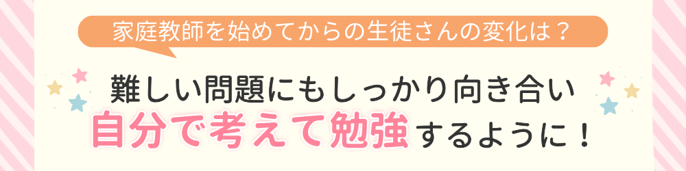 やる気アシストで家庭教師を始めてからの変化は？難しい問題にもしっかり向き合い、自分で考えて勉強するように！
