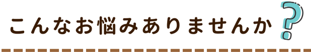 こんなお悩みありませんか？