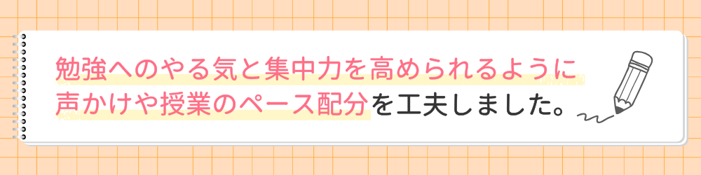 やる気アシストの家庭教師たくみ先生が指導で心がけたことは？勉強へのやる気と集中力を高められるように声かけや授業のペース配分を工夫しました。