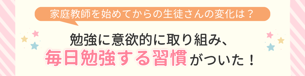 やる気アシストで家庭教師を始めてからの変化は？勉強に意欲的に取り組み、毎日勉強する習慣がついた！