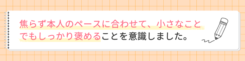 やる気アシストの家庭教師つっきー先生が指導で心がけたことは？焦らず本人のペースに合わせて、小さなことでもしっかり褒めることを意識しました。