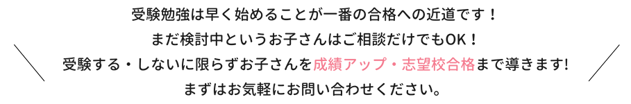 受験勉強は早く始めることが一番の合格への近道です！まだ検討中というお子さんはご相談だけでもOK！受験する・しないに限らずお子さんを成績アップ・志望校合格まで導きます！まずはお気軽にお問い合わせください。