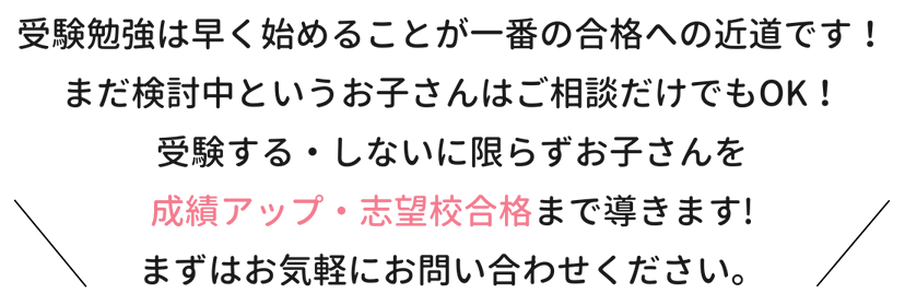 受験勉強は早く始めることが一番の合格への近道です！まだ検討中というお子さんはご相談だけでもOK！受験する・しないに限らずお子さんを成績アップ・志望校合格まで導きます！まずはお気軽にお問合せください。