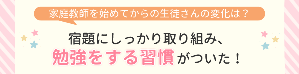 やる気アシストで家庭教師を始めてからの変化は？宿題にしっかり取り組み、勉強をする習慣がついた！