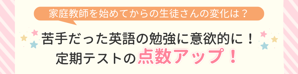 やる気アシストで家庭教師を始めてからの変化は？苦手だった英語の勉強に意欲的に！定期テストの点数アップ！