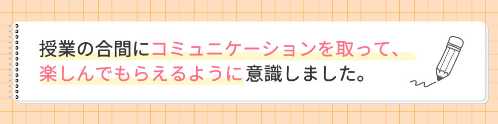 やる気アシストの家庭教師ちか先生が指導で心がけたことは？授業の合間にコミュニケーションを取って、楽しんでもらえるように意識しました。