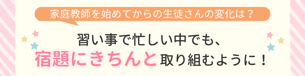 やる気アシストで家庭教師を始めてからの変化は？習い事で忙しい中でも、宿題にきちんと取り組むように！