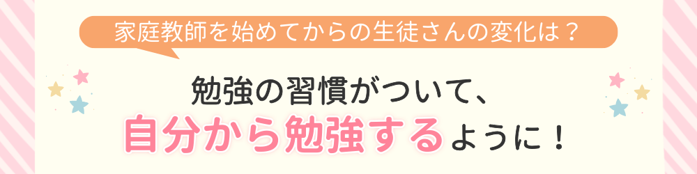 やる気アシストで家庭教師を始めてからの変化は？勉強の習慣がついて、自分から勉強するように！