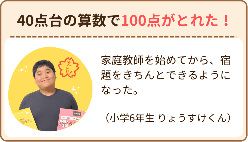 小学校6年生のりょうすけくんは家庭教師を始めてから、宿題をきちんとできるようになり、40点台の算数が100点満点になりました！