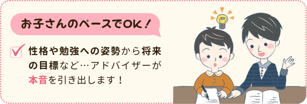 お子さんのペースでOK！
性格や勉強への姿勢から将来の目標など、アドバイザーが本音を引き出します。