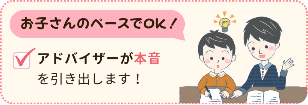 お子さんのペースでOK！
性格や勉強への姿勢から将来の目標など、アドバイザーが本音を引き出します。