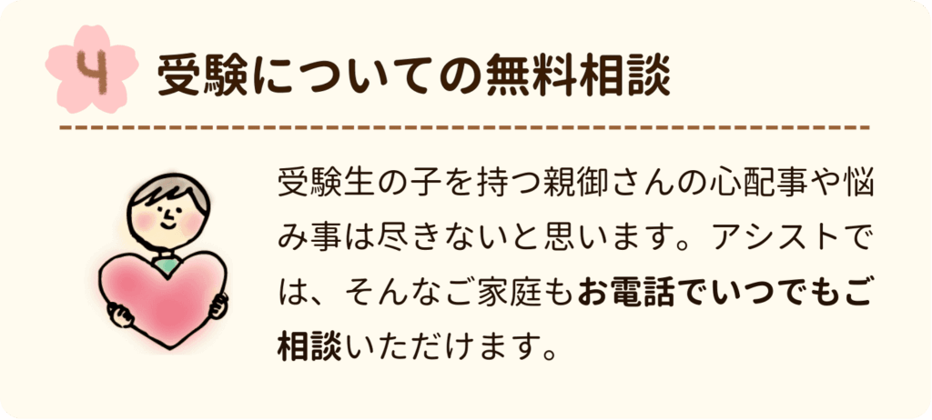 受験についての無料相談
受験生の子を持つ親御さんの心配事や悩み事は尽きないと思います。アシストでは、そんなご家庭もお電話でいつでもご相談いただけます。