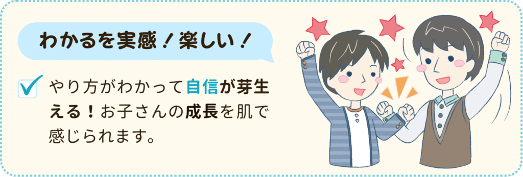 わかるを実感！楽しい！
やり方がわかって自信が芽生える！お子さんの成長を肌で感じられます。