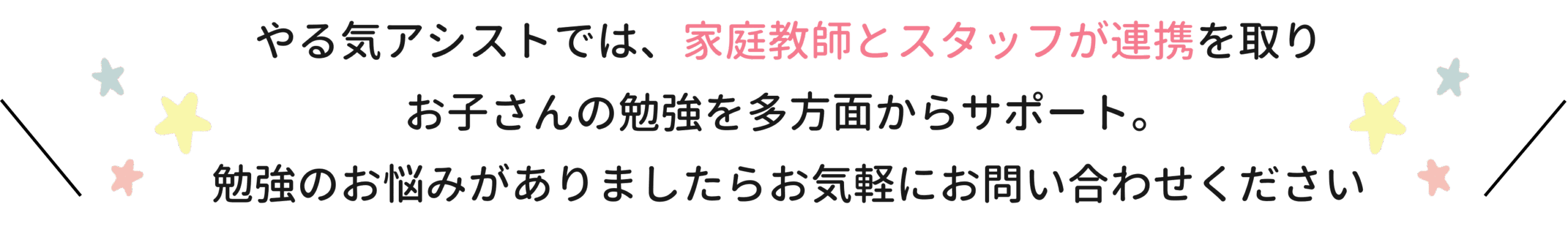 やる気アシストでは、家庭教師とスタッフが連携をとりお子さんの勉強を多方面からサポート。勉強のお悩みがありましたらお気軽にお問い合わせください