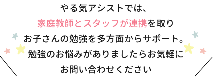 やる気アシストでは、家庭教師とスタッフが連携をとりお子さんの勉強を多方面からサポート。勉強のお悩みがありましたらお気軽にお問い合わせください