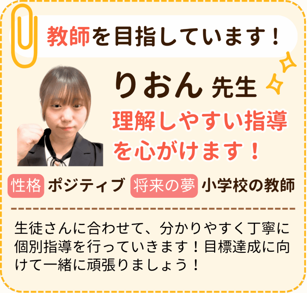 教師を目指しています !
りおん先生
理解しやすい指導を心がけます！
性格：ポジティブ
将来の夢：小学校の教師
生徒さんに合わせて、分かりやすく丁寧に個別指導を行っていきます！目標達成に向けて一緒に頑張りましょう！