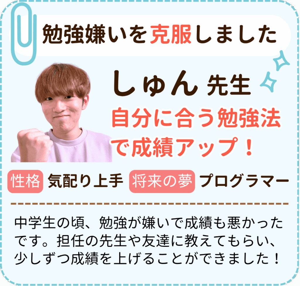 勉強嫌いを克服しました
しゅん先生
自分に合う勉強法で成績アップ！
性格：気配り上手
将来の夢：プログラマー
中学生の頃、勉強が嫌いで成績も悪かったです。担任の先生や友達に教えてもらい、少しずつ成績を上げることができました！