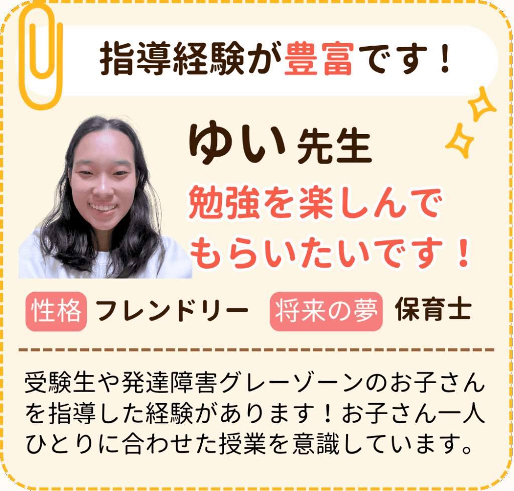 指導経験が豊富です !
ゆい先生
勉強を楽しんでもらいたいです！
相性：フレンドリー
将来の夢：保育士
受験生や発達障害グレーゾーンのお子さんを指導した経験があります！お子さん一人ひとりに合わせた授業を意識しています。