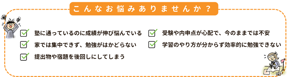こんなお悩みありませんか？
「塾に通っているのに成績が伸び悩んでいる」「受験や内申点が心配で、今のままでは不安」「家では集中できず、勉強がはかどらない」「学習のやり方が分からず効率的に勉強できない」「提出物や宿題を後回しにしてしまう」