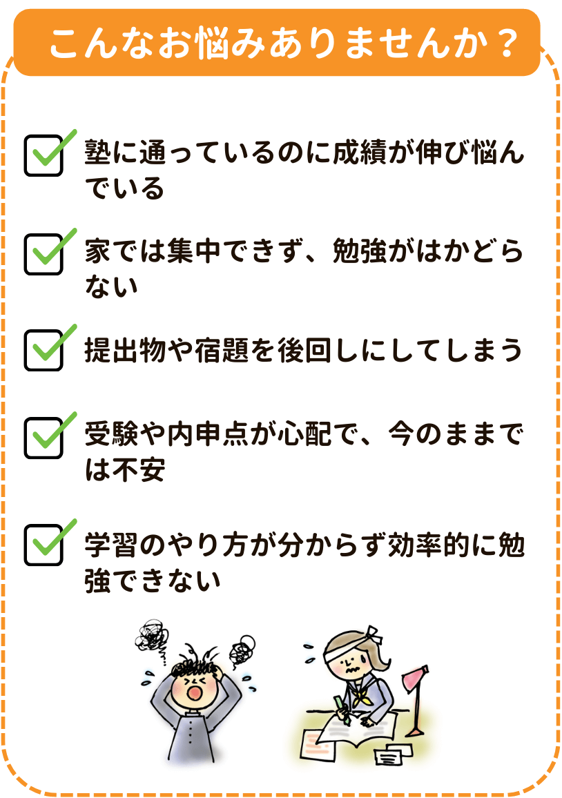 こんなお悩みありませんか？
「塾に通っているのに成績が伸び悩んでいる」「受験や内申点が心配で、今のままでは不安」「家では集中できず、勉強がはかどらない」「学習のやり方が分からず効率的に勉強できない」「提出物や宿題を後回しにしてしまう」