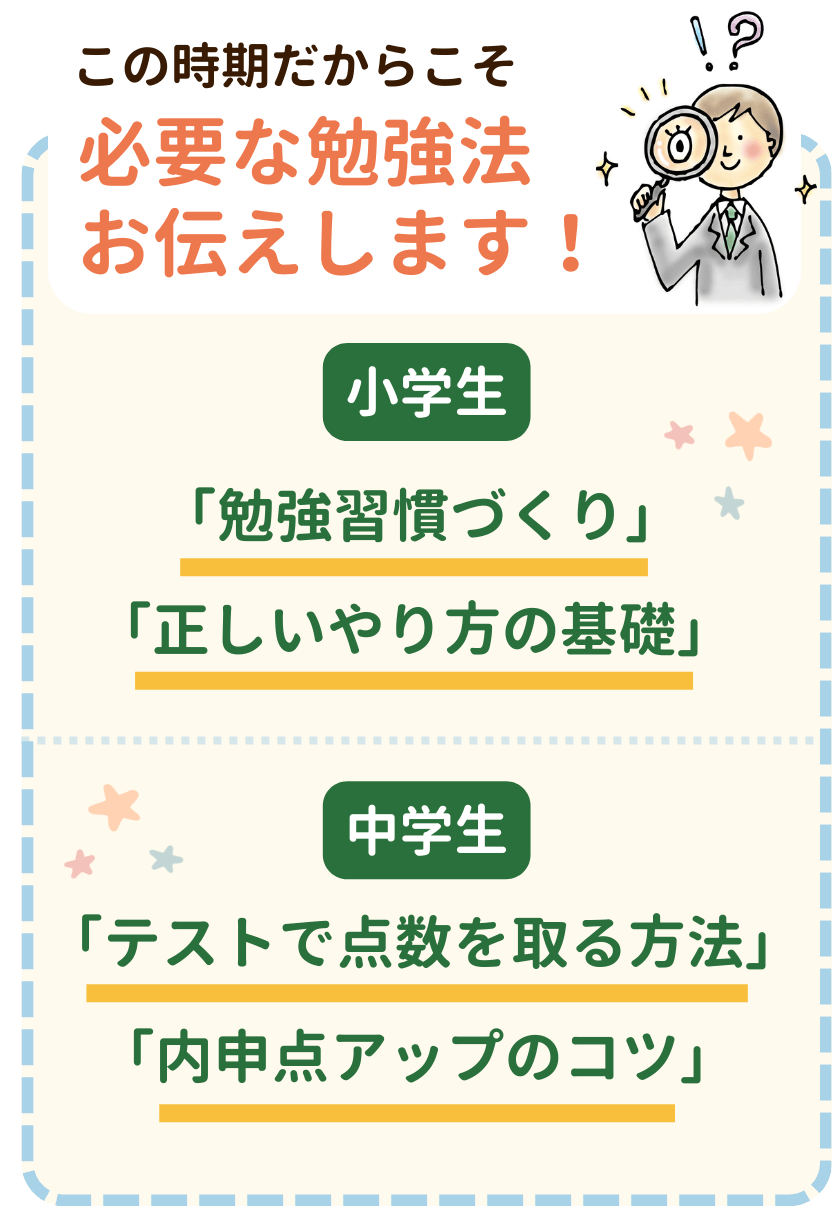 この時期だからこそ必要な勉強法お伝えします！小学生は「勉強習慣づくり」「正しいやり方の基礎」、中学生は「テストで点数を取る方法」「内申点アップのコツ」をお伝えします。