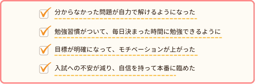 わからない問題が自力で解けるようになった
勉強習慣がついて、毎日決まった時間に勉強ができるようになった
目標が明確になって、モチベーションが上がった
入試への不安が減り、自信を持って本番に臨めた