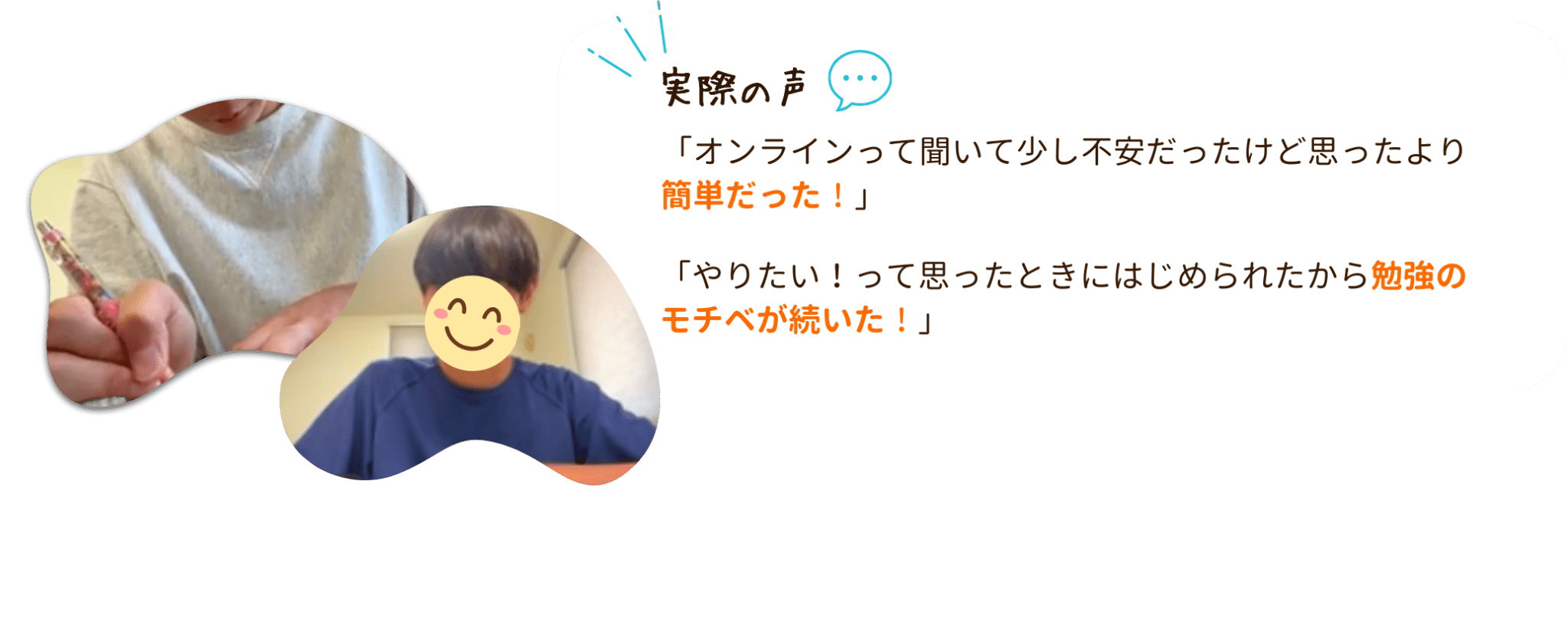 オンライン個別指導の実際の声をご紹介!
「オンラインって聞いて少し不安だったけど思ったより簡単だった!」
「やりたい!って思ったときにはじめられたから勉強のモチベが続いた!」