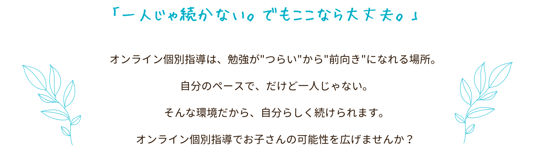 「一人じゃ続かない。でもここなら大丈夫。」オンライン個別指導は、勉強が"つらい"から"前向き"になれる場所。
自分のペースで、だけど一人じゃない。
そんな環境だから、自分らしく続けられます。
オンライン個別指導でお子さんの可能性を広げませんか?