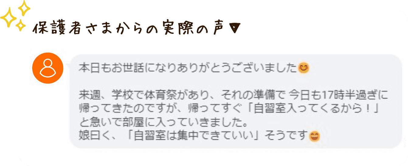 やる気アシストのオンライン個別指導を受けた保護者さまからの実際の声を紹介します。
「本日もおせわになりありがとうございました。
来週、学校で体育祭があり、それの準備で今日も17時半過ぎに帰って来たのですが、帰ってすぐ「自習室入って来るから!」と急いで部屋に入っていきました。娘曰く、「自習室は集中できていい」そうです。」