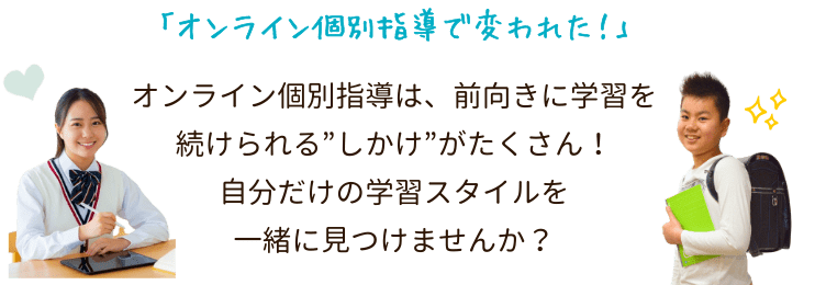 「オンライン個別指導で変われた!」オンライン個別指導は、前向きに学習を続けられる”しかけ”がたくさん!自分だけの学習スタイルを一緒に見つけませんか?