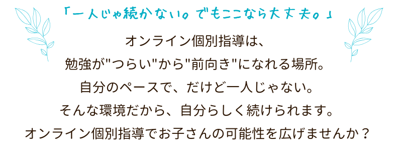 「一人じゃ続かない。でもここなら大丈夫。」オンライン個別指導は、勉強が"つらい"から"前向き"になれる場所。
自分のペースで、だけど一人じゃない。
そんな環境だから、自分らしく続けられます。
オンライン個別指導でお子さんの可能性を広げませんか?