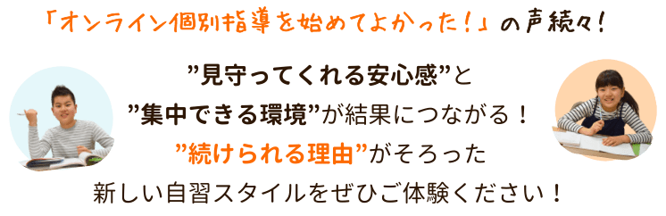 「オンライン個別指導を始めてよかった!」の声続々!
”見守ってくれる安心感”と”集中できる環境”が結果につながる!
オンライン個別指導は月に一度無料開放を実施中!
”続けられる理由”がそろった新しい自習スタイルをぜひご体験ください!
