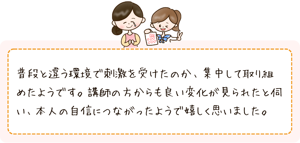 普段と環境で刺激を受けたのか、集中して取り組めたようです。講師の方からも良い変化が見られたと伺い、本人の自信につながったようで嬉しく思いました。