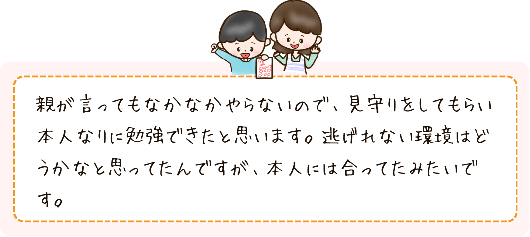 親が言ってもなかなかやらないので、見守りをしてもらい本人なりに勉強できたと思います。逃げない環境はどうかなと思ってたんですが、本人には合ってたみたいです。