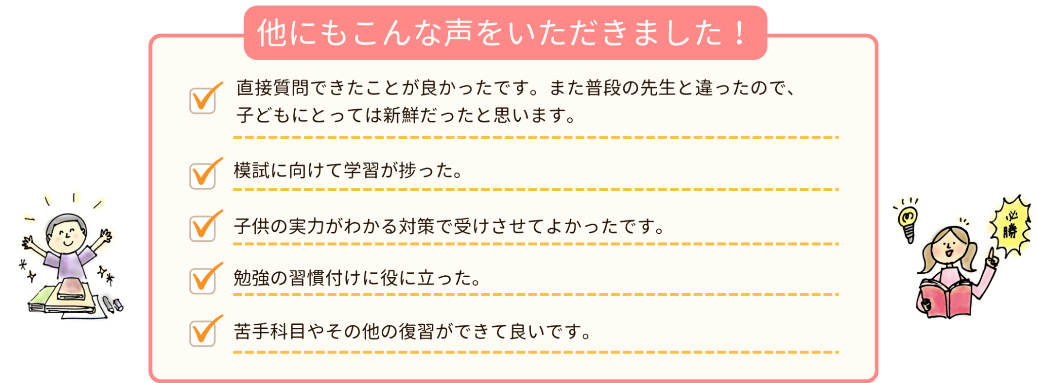 他にもこんな声をいただきました！
☑ 直接質問できたことが良かったです。また普段の先生と違ったので、子どもにとっては新鮮だったと思います。
☑ 模試に向けて学習が捗った。
☑ 子供の実力がわかる対策で受けさせてよかったです。
☑ 勉強の習慣付けに役に立った。
☑ 苦手教科やその他の復習ができて良いです。