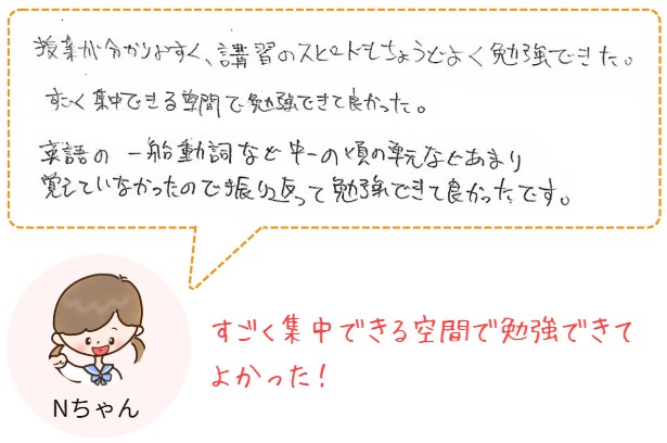 授業が分かりやすく、講習のスピードもちょうどよく勉強できました。すごく集中できる空間で勉強できて良かった。英語の一般動詞など中一の頃の単元などあまり覚えていなかったので振り返って勉強ができて良かったです。
