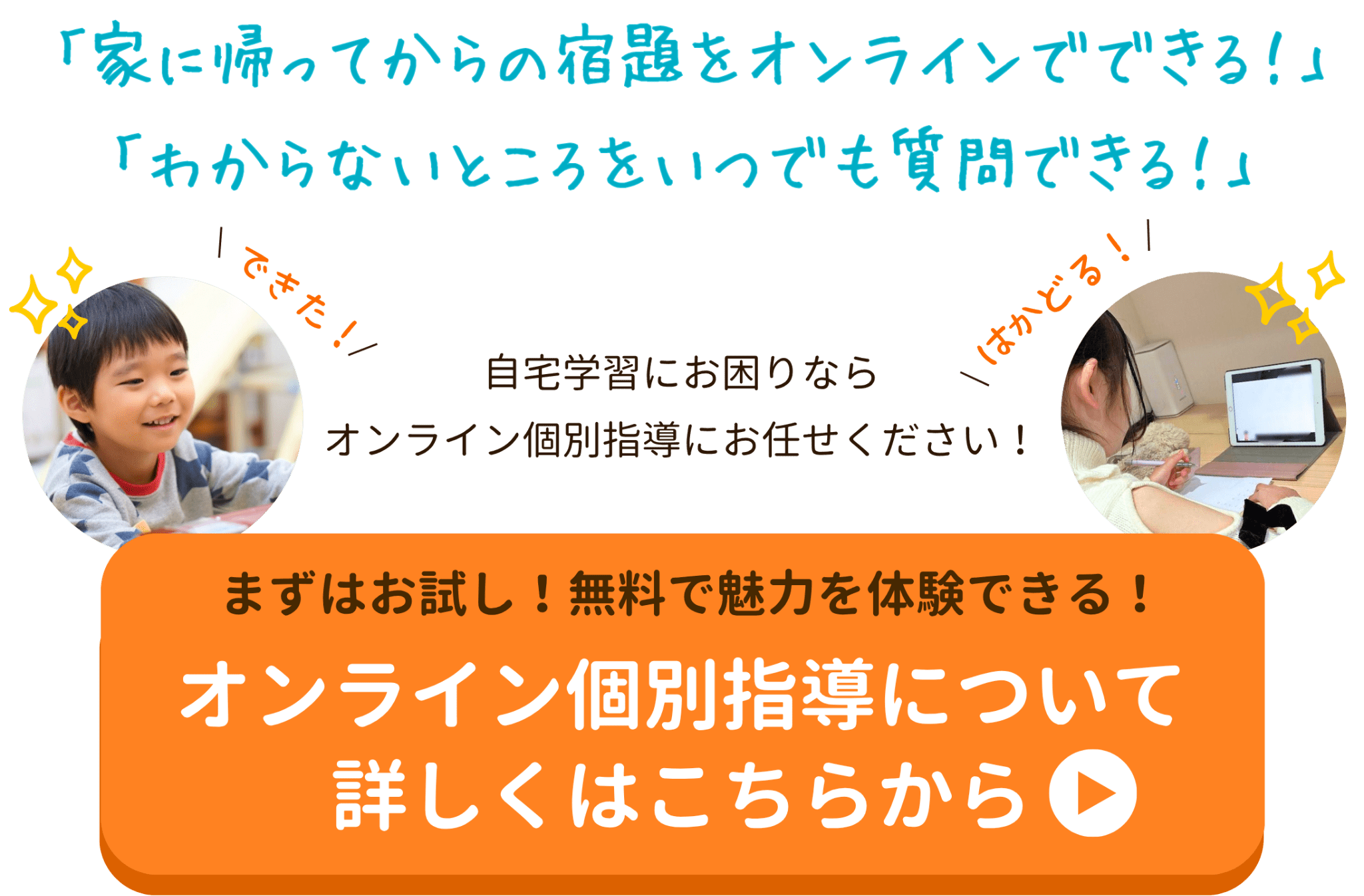 「家に帰ってからの宿題をオンラインでできる！」
「わからないところをいつでも質問できる！」
自宅学習にお困りならオンライン個別指導にお任せください！
まずはお試し！無料で魅力を体験できる！オンライン個別指導について詳しくはこちらから