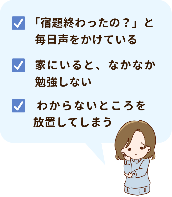 「宿題終わったの？」と毎日声を掛けている。家にいると、なかなか勉強しない。わからないところを放置してしまう。などのお悩みはありませんか？