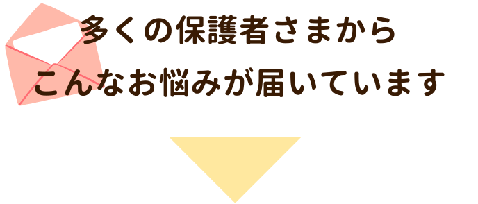 多くの保護者さまからこんなお悩みが届いています