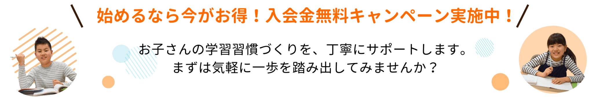 始めるなら今がお得！入会金無料キャンペーン実施中！ お子さんの学習習慣づくりを、丁寧にサポートします。まずは気軽に一歩を踏み出してみませんか？