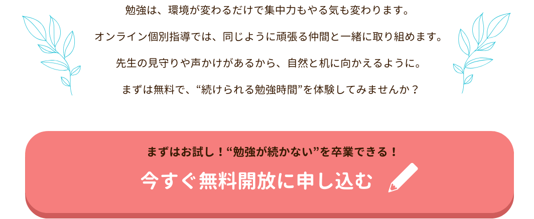 勉強は、環境が変わるだけで集中力もやる気も変わります。
 オンライン個別指導では、同じように頑張る仲間と一緒に取り組めます。
 先生の見守りや声かけがあるから、自然と机に向かえるように。
 まずは無料で、“続けられる勉強時間”を体験してみませんか？
まずはお試し！“勉強が続かない”を卒業できる！今すぐ無料開放に申し込む