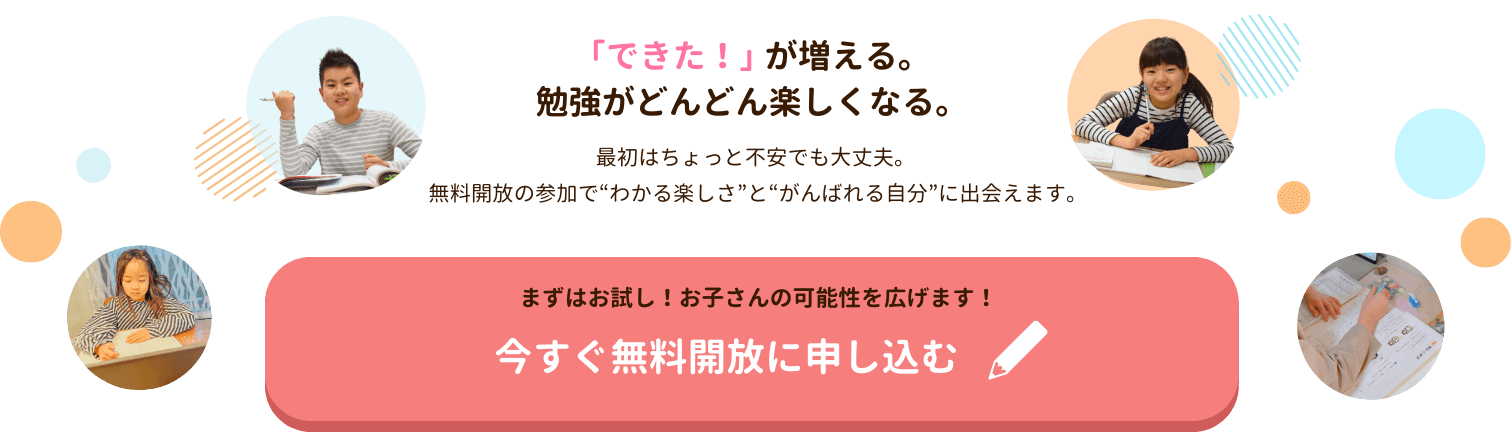 「できた！」が増える。勉強がどんどん楽しくなる。最初はちょっと不安でも大丈夫。
 無料開放の参加で“わかる楽しさ”と“がんばれる自分”に出会えます。まずはお試し！お子さんの可能性を広げます！今すぐ無料開放に申し込む